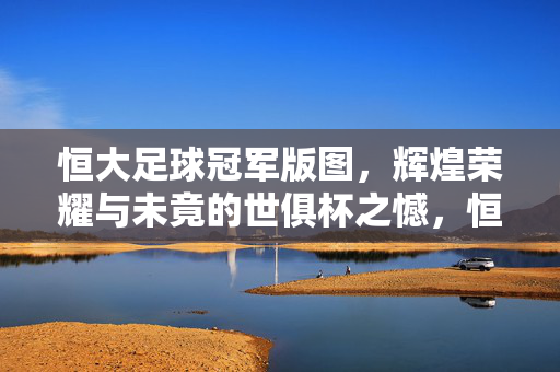 恒大足球冠军版图，辉煌荣耀与未竟的世俱杯之憾，恒大足球冠军版图，荣耀铸就与世俱杯未竟之憾