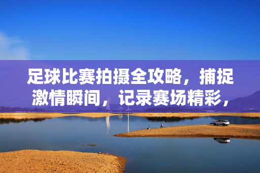 足球比赛拍摄全攻略，捕捉激情瞬间，记录赛场精彩，足球比赛拍摄全攻略，捕捉激情瞬间，记录赛场精彩