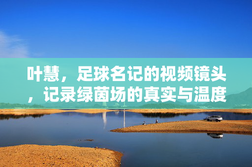 叶慧,足球名记的视频镜头,记录绿茵场的真实与温度,叶慧,镜头里的绿茵场,真实与温度