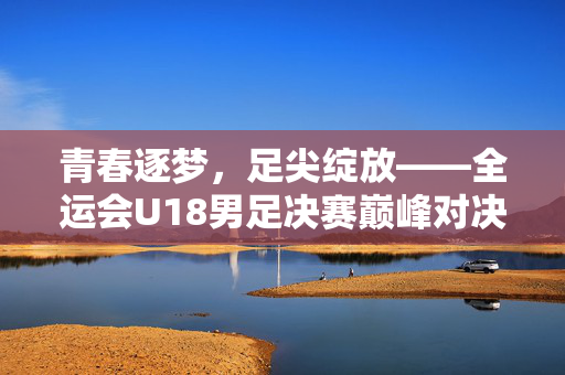 青春逐梦，足尖绽放——全运会U18男足决赛巅峰对决纪实，青春逐梦足尖绽，全运会U18男足决赛巅峰对决