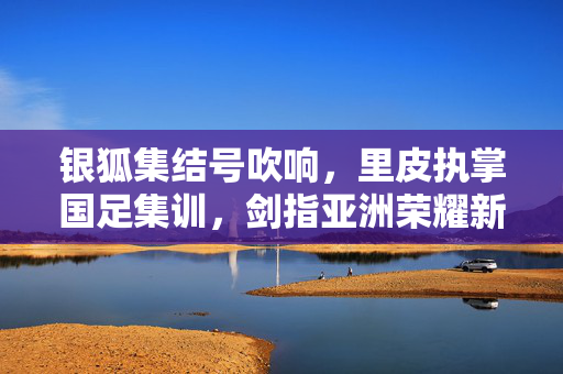 银狐集结号吹响，里皮执掌国足集训，剑指亚洲荣耀新征程，里皮挂帅国足集训，银狐剑指亚洲荣耀