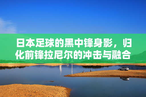 日本足球的黑中锋身影，归化前锋拉尼尔的冲击与融合，日本足球的黑中锋，归化前锋拉尼尔的冲击与融合