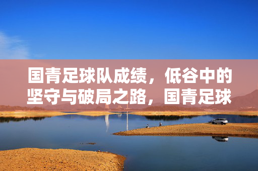 国青足球队成绩，低谷中的坚守与破局之路，国青足球队低谷坚守与破局之路