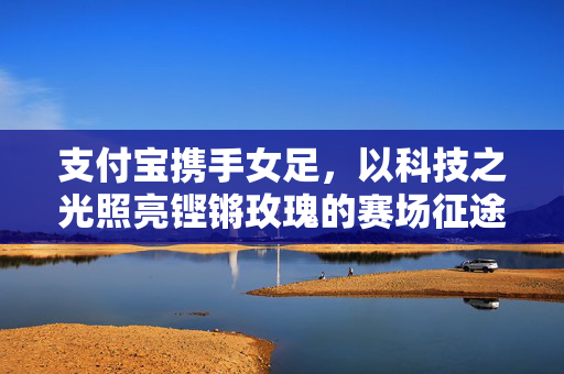 支付宝携手女足,以科技之光照亮铿锵玫瑰的赛场征途,支付宝携手女足,科技之光照亮铿锵玫瑰征途