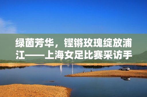 绿茵芳华，铿锵玫瑰绽放浦江——上海女足比赛采访手记，铿锵玫瑰芳华绽浦江