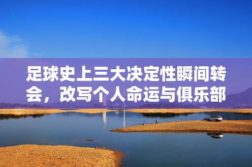 足球史上三大决定性瞬间转会，改写个人命运与俱乐部王朝的十字路口，足球史上三大决定性转会，改写个人命运与俱乐部王朝的十字路口