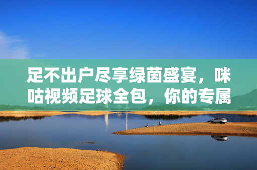 足不出户尽享绿茵盛宴,咪咕视频足球全包,你的专属观赛指南,咪咕视频足球全包,足不出户尽享绿茵盛宴,专属观赛指南