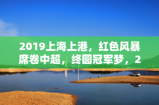 2019上海上港，红色风暴席卷中超，终圆冠军梦，2019上海上港，红色风暴圆梦中超冠军
