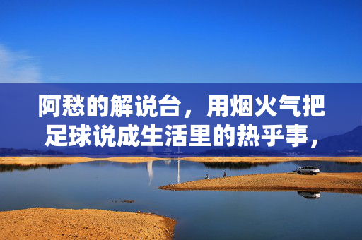 阿愁的解说台，用烟火气把足球说成生活里的热乎事，烟火气解说，阿愁把足球说成生活热乎事