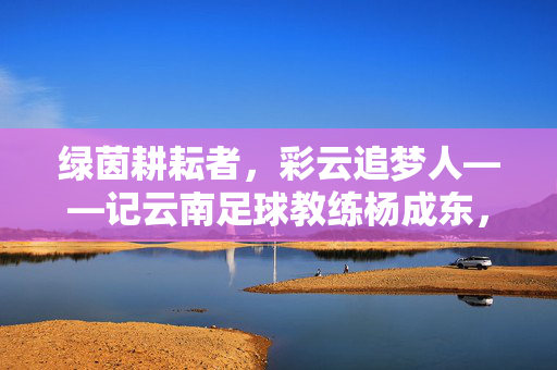 绿茵耕耘者,彩云追梦人——记云南足球教练杨成东,绿茵耕耘者,彩云追梦人——记云南足球教练杨成东