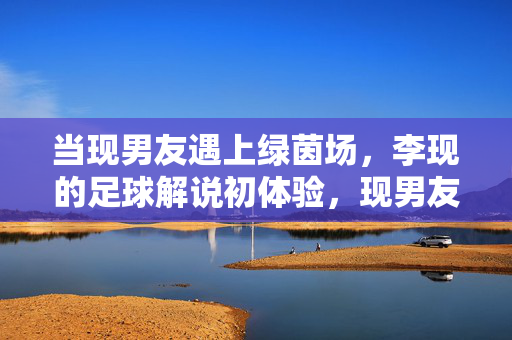 当现男友遇上绿茵场，李现的足球解说初体验，现男友李现绿茵场解说初体验