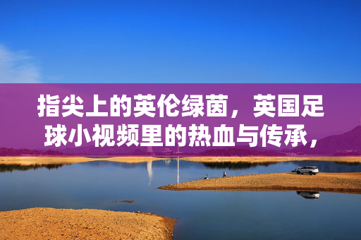 指尖上的英伦绿茵，英国足球小视频里的热血与传承，指尖上的英伦绿茵，足球小视频的热血传承