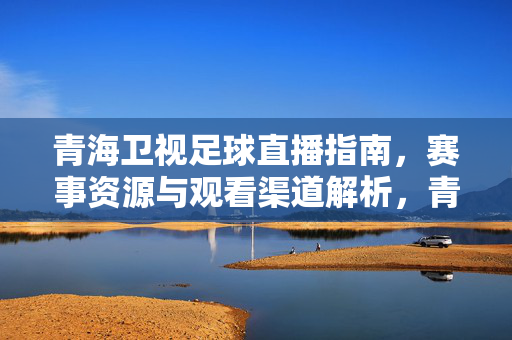 青海卫视足球直播指南，赛事资源与观看渠道解析，青海卫视足球直播指南，赛事资源与观看渠道解析