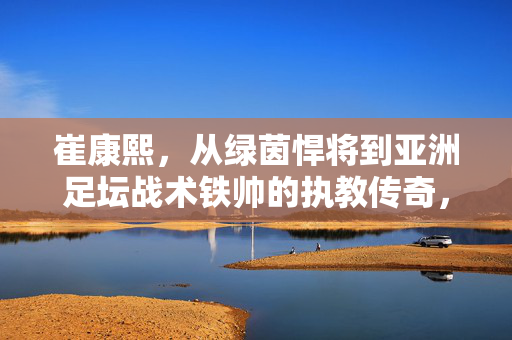 崔康熙,从绿茵悍将到亚洲足坛战术铁帅的执教传奇,崔康熙,从绿茵悍将到亚洲足坛战术铁帅的执教传奇
