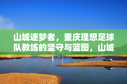 山城逐梦者，重庆理想足球队教练的坚守与蓝图，山城逐梦者，重庆理想教练的坚守与蓝图