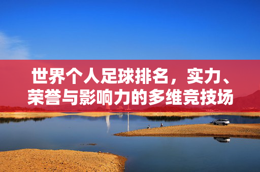 世界个人足球排名,实力、荣誉与影响力的多维竞技场