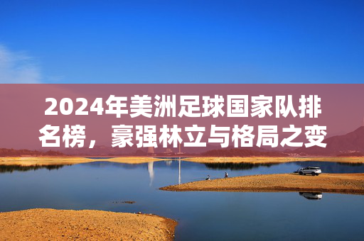 2024年美洲足球国家队排名榜，豪强林立与格局之变，2024美洲足球国家队排名，豪强林立与格局之变