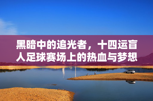 黑暗中的追光者，十四运盲人足球赛场上的热血与梦想，黑暗中的追光者，十四运盲人足球赛场的热血与梦想