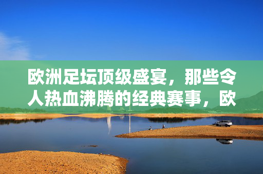 欧洲足坛顶级盛宴，那些令人热血沸腾的经典赛事，欧洲足坛巅峰赛事，经典热血的盛宴