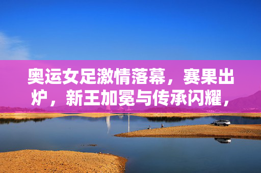 奥运女足激情落幕，赛果出炉，新王加冕与传承闪耀，奥运女足落幕，新王加冕，传承闪耀