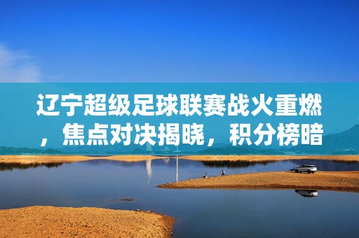 辽宁超级足球联赛战火重燃，焦点对决揭晓，积分榜暗流涌动，辽宁超级足球联赛战火重燃，焦点对决揭晓，积分榜暗流涌动