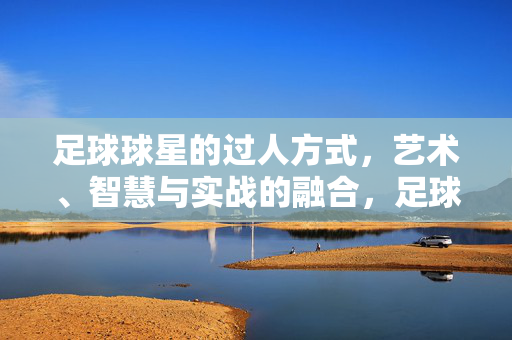 足球球星的过人方式，艺术、智慧与实战的融合，足球球星的过人艺术，智慧与实战的融合