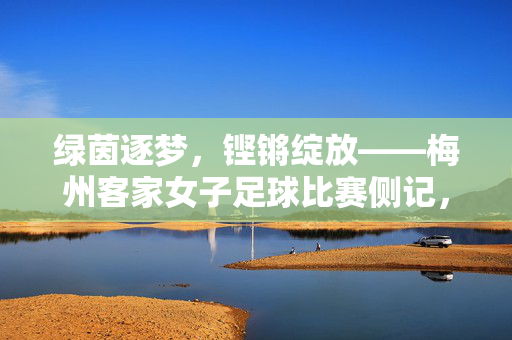 绿茵逐梦,铿锵绽放——梅州客家女子足球比赛侧记,梅州客家女子足球,绿茵逐梦绽铿锵