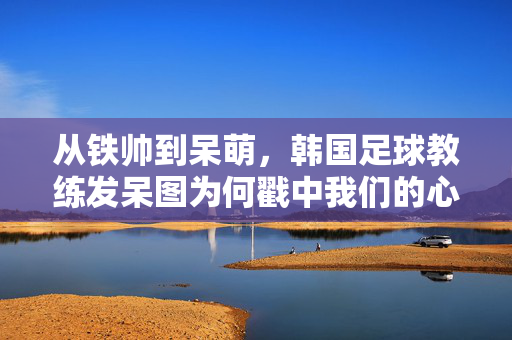 从铁帅到呆萌,韩国足球教练发呆图为何戳中我们的心?铁帅变呆萌!韩国足球教练发呆图戳中人心?