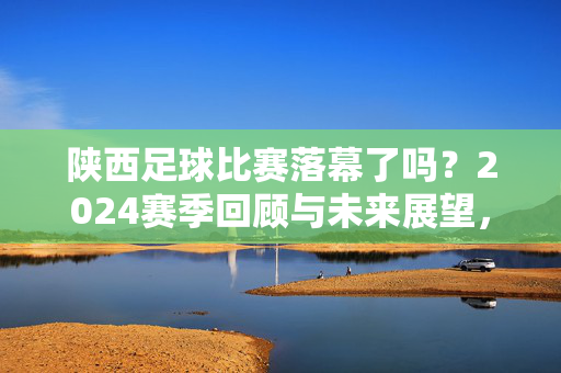 陕西足球比赛落幕了吗?2024赛季回顾与未来展望,陕西足球2024赛季落幕,回顾与未来展望