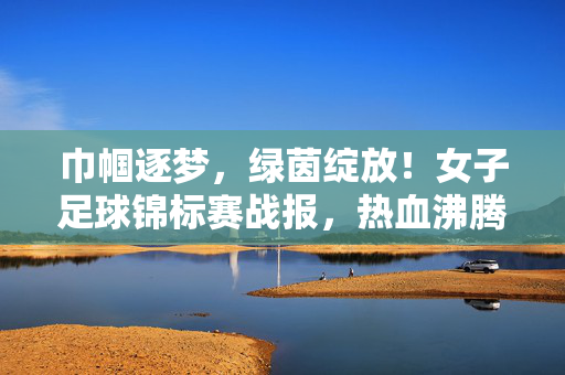 巾帼逐梦,绿茵绽放!女子足球锦标赛战报,热血沸腾的荣耀对决