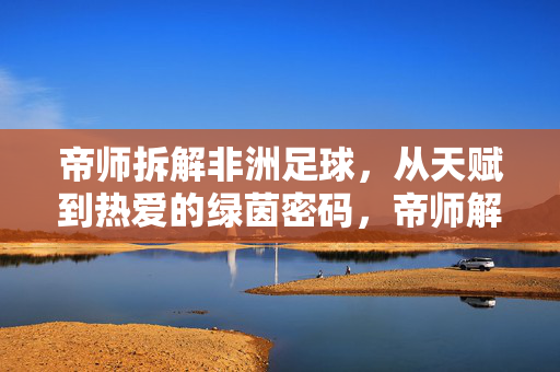 帝师拆解非洲足球，从天赋到热爱的绿茵密码，帝师解码非洲足球，天赋与热爱的绿茵密码