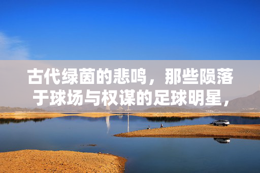 古代绿茵的悲鸣，那些陨落于球场与权谋的足球明星，绿茵悲歌，古代球星陨落于球场与权谋