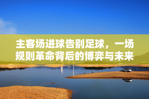 主客场进球告别足球，一场规则革命背后的博弈与未来，主客场进球落幕，规则革命背后的博弈与未来