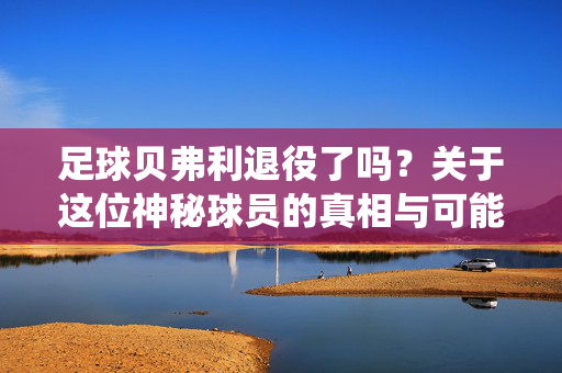 足球贝弗利退役了吗？关于这位神秘球员的真相与可能的混淆解析，足球贝弗利，退役真相与混淆解析