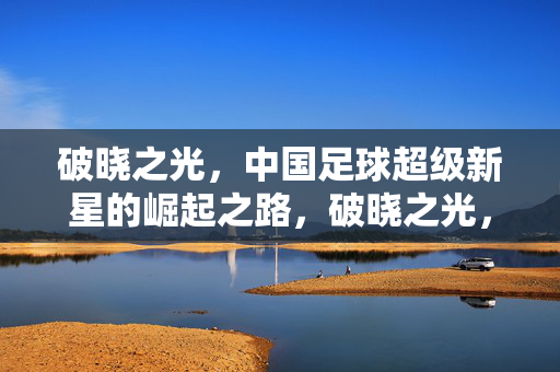 破晓之光，中国足球超级新星的崛起之路，破晓之光，中国足球超级新星的崛起