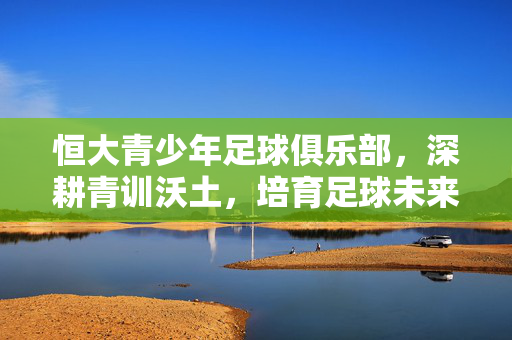恒大青少年足球俱乐部，深耕青训沃土，培育足球未来，恒大青训深耕沃土，培育足球未来