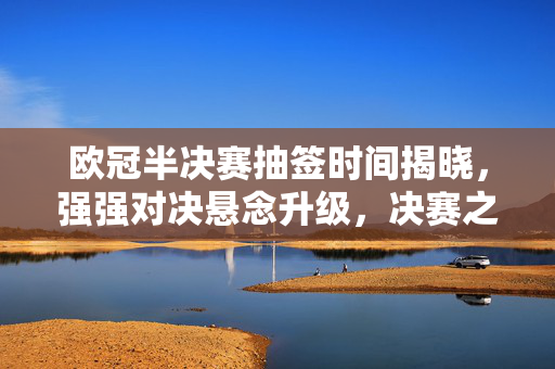 欧冠半决赛抽签时间揭晓，强强对决悬念升级，决赛之路即将分晓，欧冠半决赛抽签时间揭晓 强强对决悬念升级 决赛之路待分晓