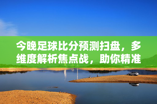 今晚足球比分预测扫盘,多维度解析焦点战,助你精准把握赛果风向,今晚足球比分预测扫盘,多维度解析焦点战,精准把握赛果风向