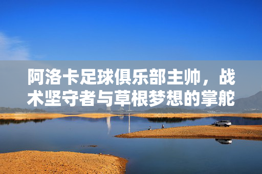 阿洛卡足球俱乐部主帅,战术坚守者与草根梦想的掌舵人,阿洛卡主帅,战术坚守者与草根梦想掌舵人