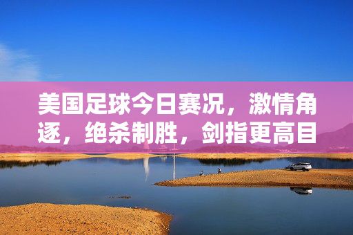 美国足球今日赛况,激情角逐,绝杀制胜,剑指更高目标,美国足球今日绝杀制胜,剑指更高目标