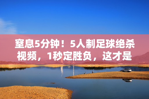 窒息5分钟!5人制足球绝杀视频,1秒定胜负,这才是足球最纯粹的燃!5人制足球窒息5分钟,1秒绝杀引爆最纯粹燃!