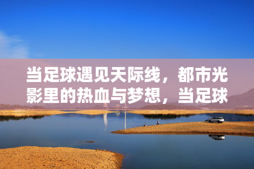 当足球遇见天际线,都市光影里的热血与梦想,当足球遇见天际线,都市光影里的热血梦想