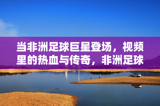 当非洲足球巨星登场，视频里的热血与传奇，非洲足球巨星登场，热血与传奇的瞬间