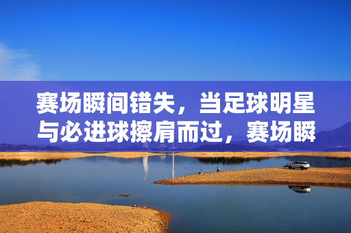 赛场瞬间错失，当足球明星与必进球擦肩而过，赛场瞬间错失，足球明星与必进球擦肩而过