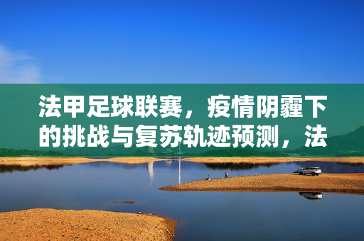 法甲足球联赛，疫情阴霾下的挑战与复苏轨迹预测，法甲联赛，疫情阴霾下的挑战与复苏轨迹预测