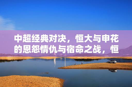 中超经典对决，恒大与申花的恩怨情仇与宿命之战，恒大与申花，中超恩怨情仇的宿命之战