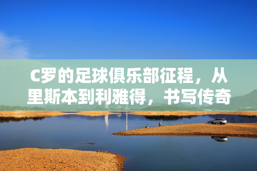 C罗的足球俱乐部征程，从里斯本到利雅得，书写传奇篇章，C罗从里斯本到利雅得，足球传奇征程