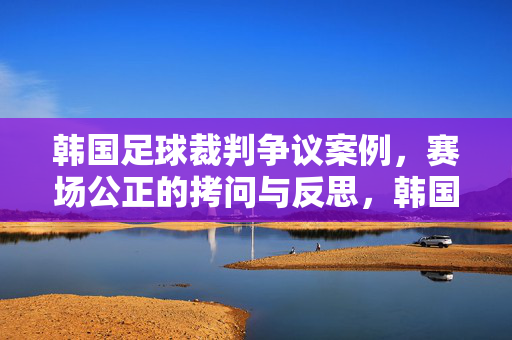 韩国足球裁判争议案例，赛场公正的拷问与反思，韩国足球裁判争议，赛场公正的拷问与反思