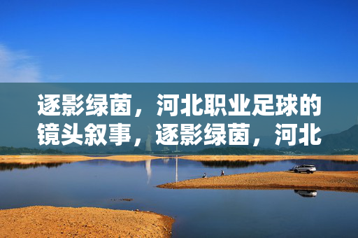 逐影绿茵,河北职业足球的镜头叙事,逐影绿茵,河北职业足球的镜头叙事