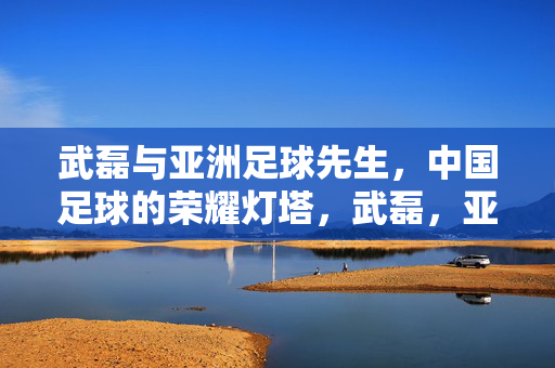 武磊与亚洲足球先生，中国足球的荣耀灯塔，武磊，亚洲足球先生，中国足球荣耀灯塔